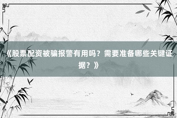 《股票配资被骗报警有用吗？需要准备哪些关键证据？》