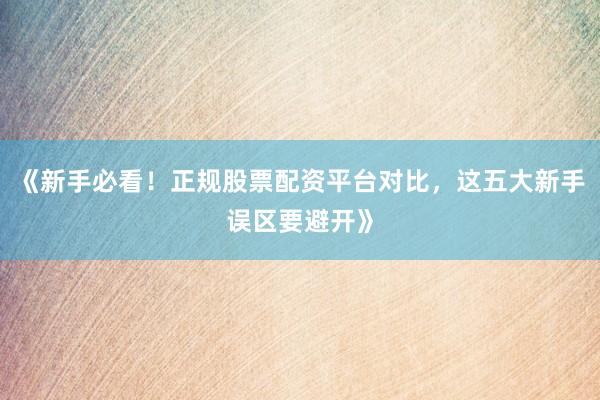 《新手必看！正规股票配资平台对比，这五大新手误区要避开》