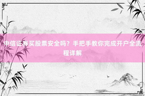 中信证券买股票安全吗？手把手教你完成开户全流程详解