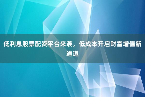 低利息股票配资平台来袭，低成本开启财富增值新通道