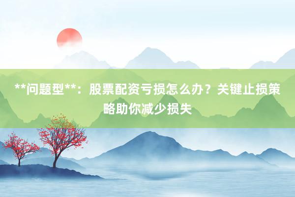 **问题型**：股票配资亏损怎么办？关键止损策略助你减少损失