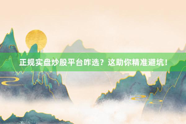 正规实盘炒股平台咋选？这助你精准避坑！