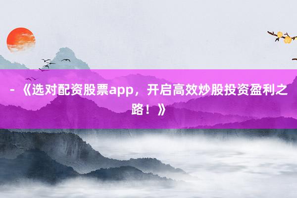 - 《选对配资股票app，开启高效炒股投资盈利之路！》