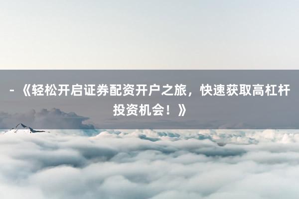 - 《轻松开启证券配资开户之旅，快速获取高杠杆投资机会！》