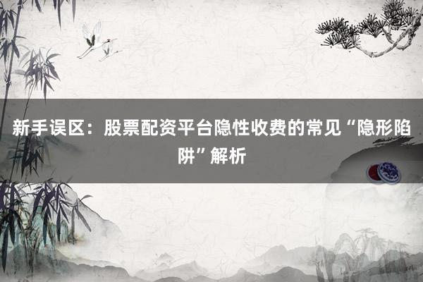 新手误区：股票配资平台隐性收费的常见“隐形陷阱”解析