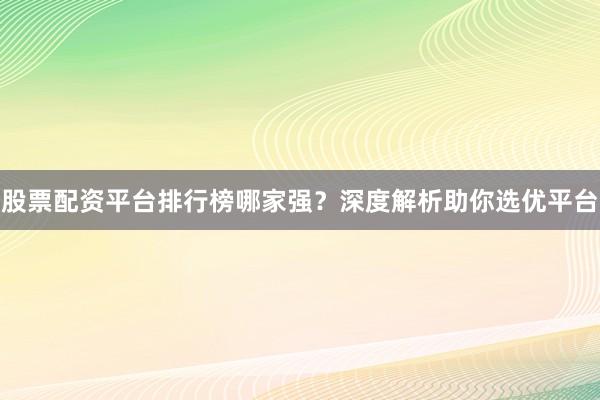 股票配资平台排行榜哪家强？深度解析助你选优平台