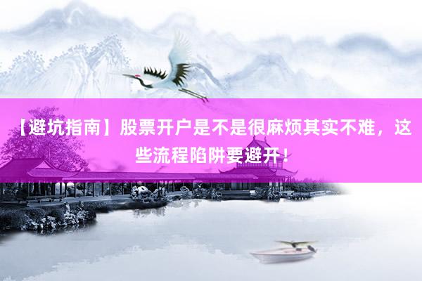 【避坑指南】股票开户是不是很麻烦其实不难，这些流程陷阱要避开！
