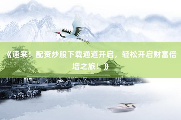 《速来！配资炒股下载通道开启，轻松开启财富倍增之旅！》