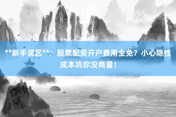 **新手误区**：股票配资开户费用全免？小心隐性成本坑你没商量！