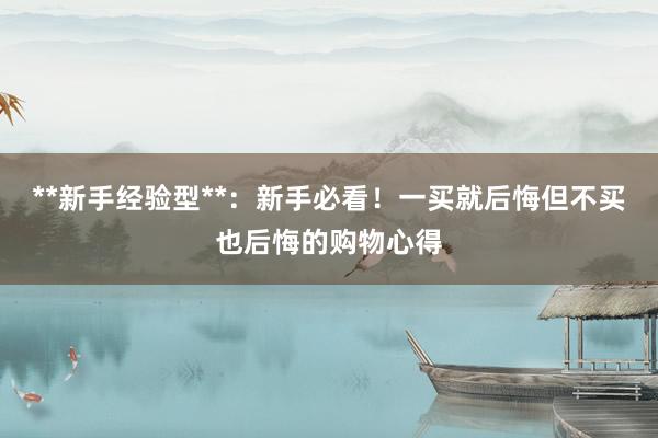 **新手经验型**：新手必看！一买就后悔但不买也后悔的购物心得