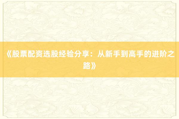《股票配资选股经验分享：从新手到高手的进阶之路》
