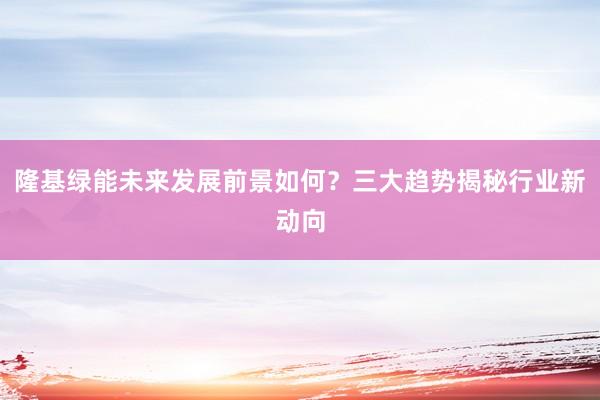 隆基绿能未来发展前景如何？三大趋势揭秘行业新动向