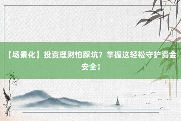 【场景化】投资理财怕踩坑？掌握这轻松守护资金安全！