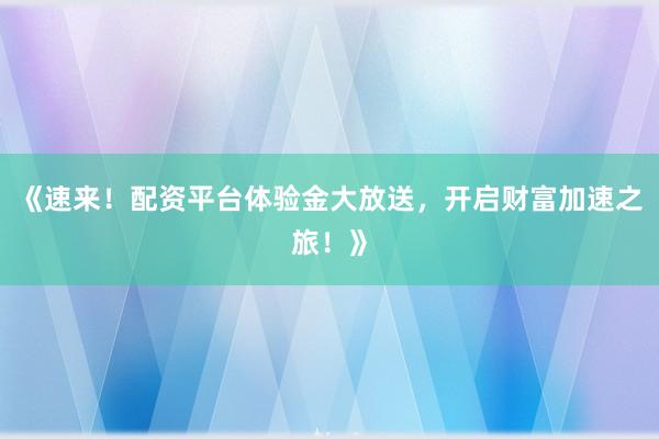 《速来！配资平台体验金大放送，开启财富加速之旅！》