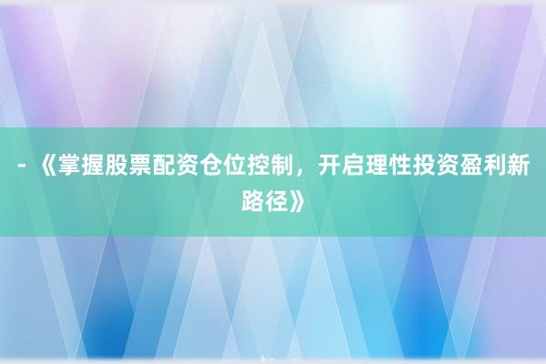 - 《掌握股票配资仓位控制，开启理性投资盈利新路径》