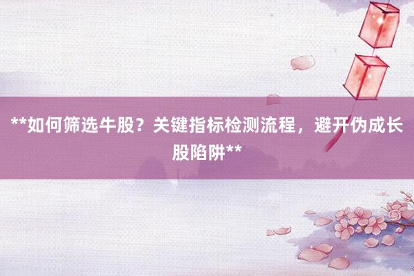 **如何筛选牛股？关键指标检测流程，避开伪成长股陷阱**