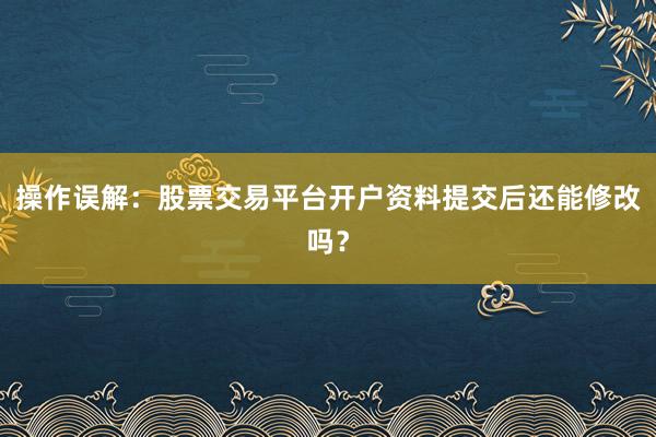 操作误解：股票交易平台开户资料提交后还能修改吗？