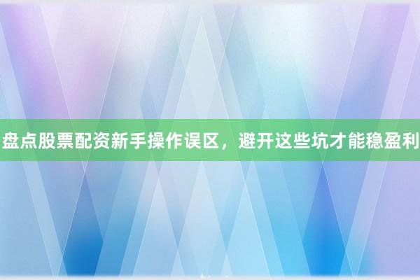 盘点股票配资新手操作误区，避开这些坑才能稳盈利