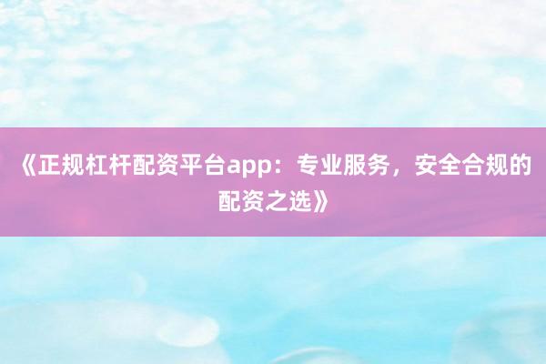 《正规杠杆配资平台app：专业服务，安全合规的配资之选》