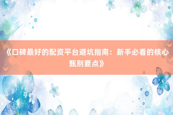 《口碑最好的配资平台避坑指南：新手必看的核心甄别要点》