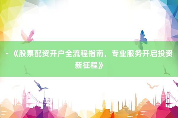 - 《股票配资开户全流程指南，专业服务开启投资新征程》