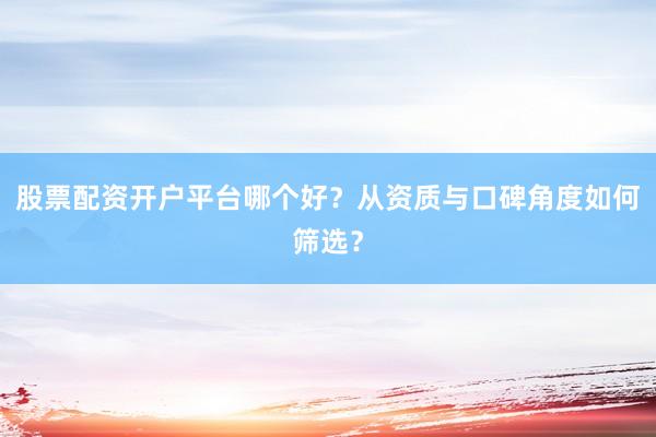 股票配资开户平台哪个好？从资质与口碑角度如何筛选？