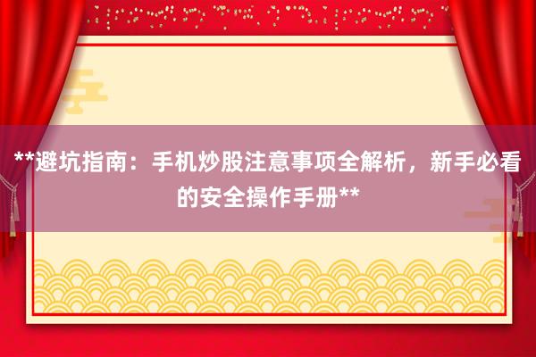 **避坑指南：手机炒股注意事项全解析，新手必看的安全操作手册**