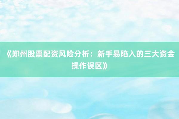 《郑州股票配资风险分析：新手易陷入的三大资金操作误区》