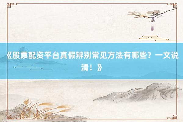《股票配资平台真假辨别常见方法有哪些？一文说清！》