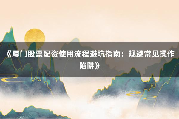 《厦门股票配资使用流程避坑指南：规避常见操作陷阱》