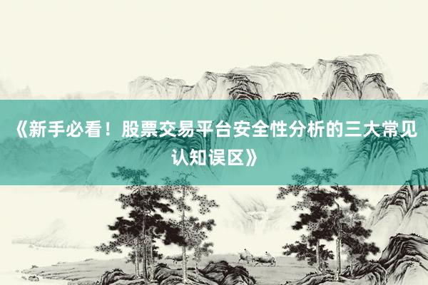 《新手必看！股票交易平台安全性分析的三大常见认知误区》