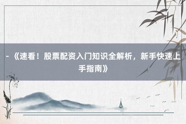 - 《速看！股票配资入门知识全解析，新手快速上手指南》