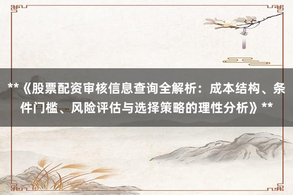 **《股票配资审核信息查询全解析：成本结构、条件门槛、风险评估与选择策略的理性分析》**