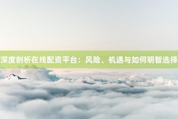 深度剖析在线配资平台：风险、机遇与如何明智选择