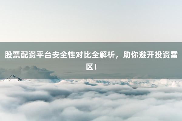 股票配资平台安全性对比全解析，助你避开投资雷区！