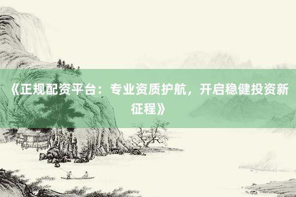 《正规配资平台：专业资质护航，开启稳健投资新征程》