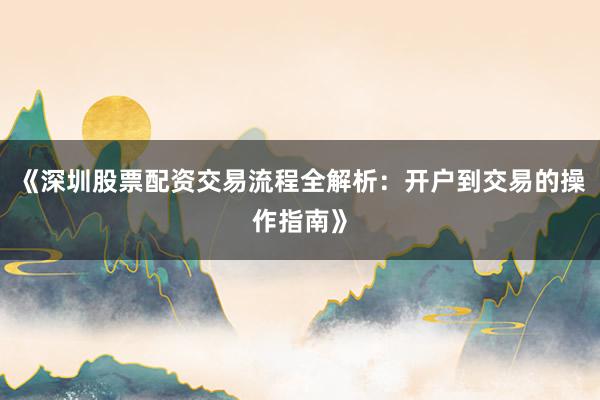 《深圳股票配资交易流程全解析：开户到交易的操作指南》