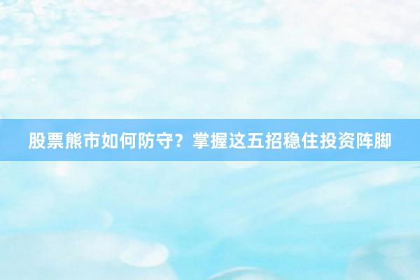 股票熊市如何防守？掌握这五招稳住投资阵脚