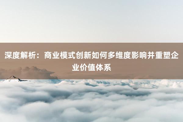 深度解析：商业模式创新如何多维度影响并重塑企业价值体系