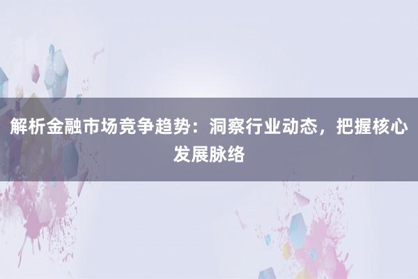解析金融市场竞争趋势：洞察行业动态，把握核心发展脉络