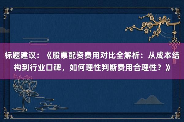 标题建议：《股票配资费用对比全解析：从成本结构到行业口碑，如何理性判断费用合理性？》