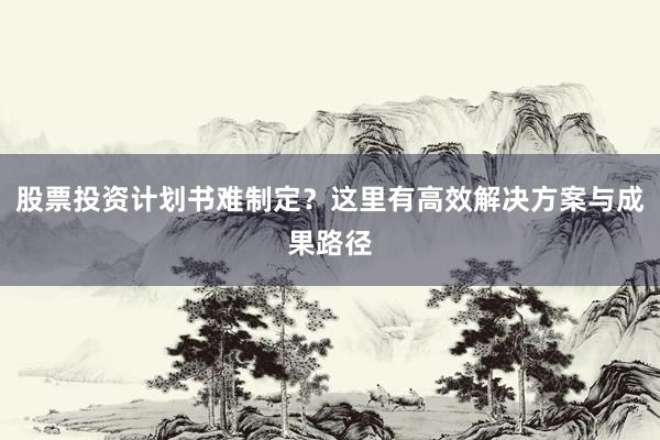 股票投资计划书难制定？这里有高效解决方案与成果路径