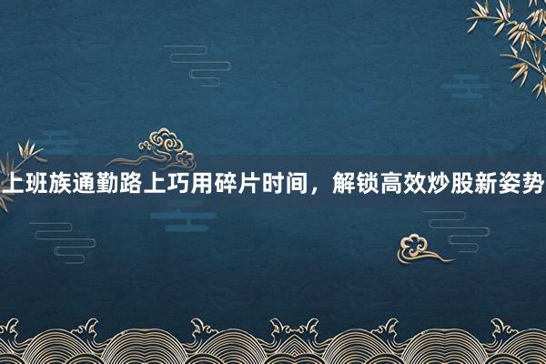 上班族通勤路上巧用碎片时间，解锁高效炒股新姿势