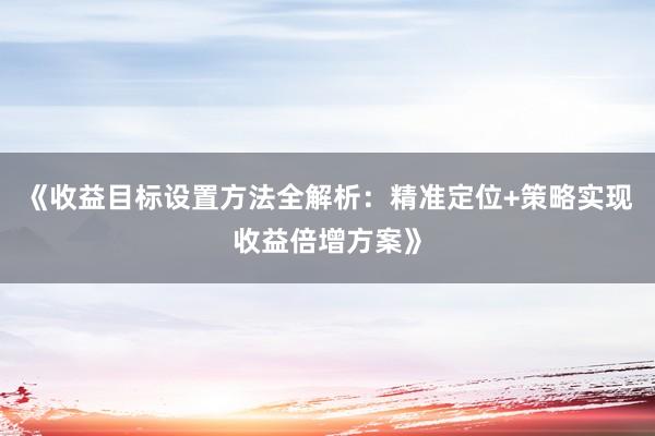 《收益目标设置方法全解析：精准定位+策略实现收益倍增方案》