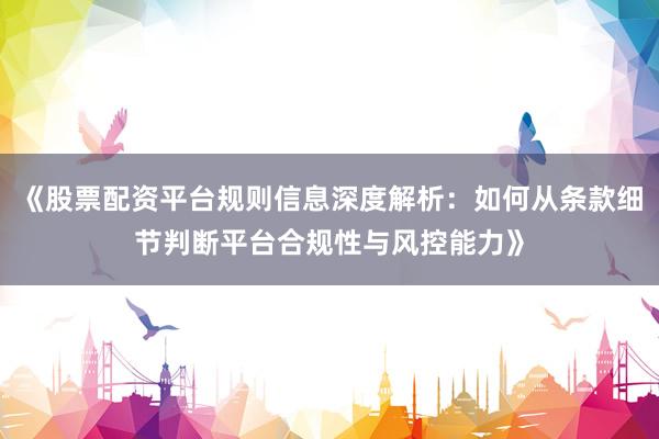 《股票配资平台规则信息深度解析：如何从条款细节判断平台合规性与风控能力》