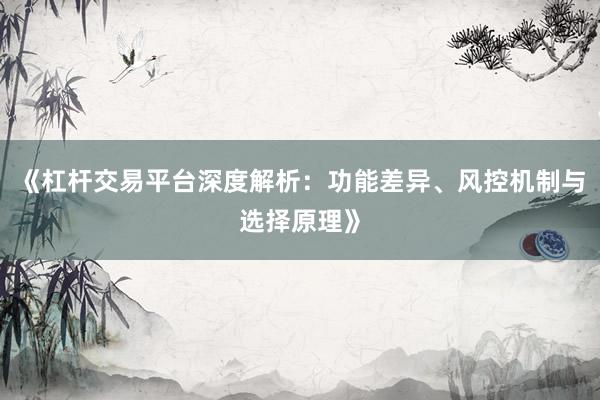 《杠杆交易平台深度解析：功能差异、风控机制与选择原理》