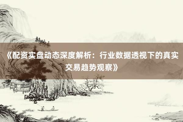 《配资实盘动态深度解析：行业数据透视下的真实交易趋势观察》