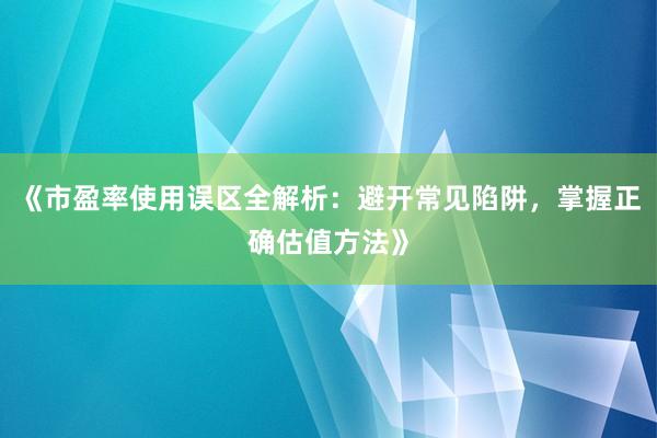 《市盈率使用误区全解析：避开常见陷阱，掌握正确估值方法》