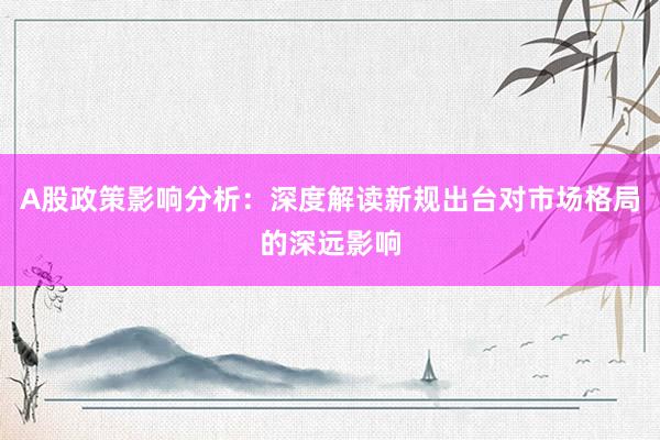 A股政策影响分析：深度解读新规出台对市场格局的深远影响