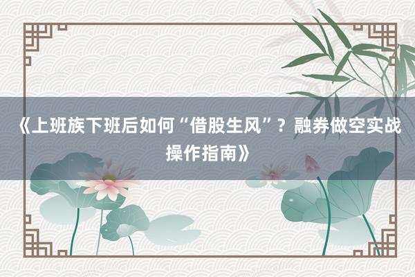 《上班族下班后如何“借股生风”？融券做空实战操作指南》